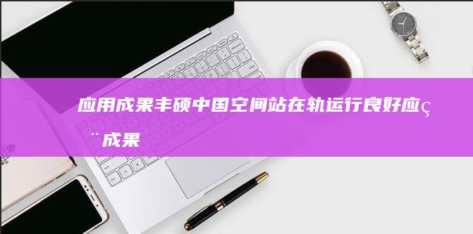 应用成果丰硕 中国空间站在轨运行良好 (应用成果怎么写)