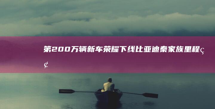 第200万辆新车荣耀下线！ 比亚迪秦家族里程碑 (第200万辆保时捷)